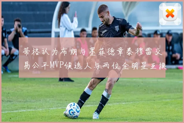 蒂格认为布朗与墨菲德章泰穆雷交易公平MVP候选人与两位全明星互换合理性分析