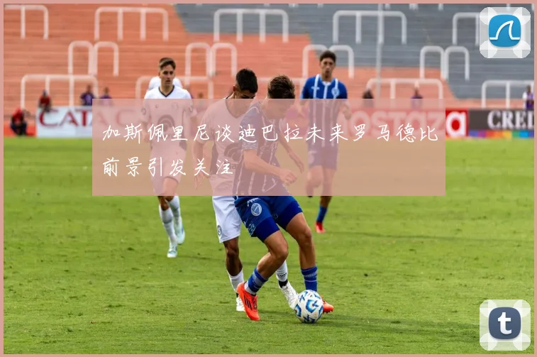 加斯佩里尼谈迪巴拉未来罗马德比前景引发关注