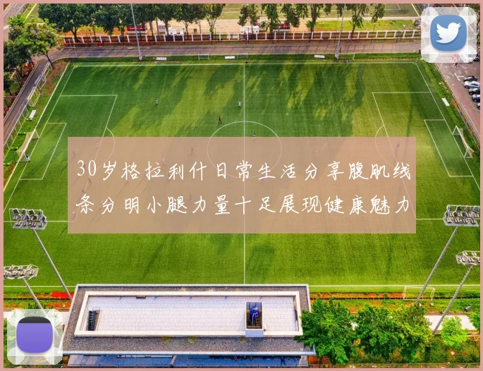 30岁格拉利什日常生活分享腹肌线条分明小腿力量十足展现健康魅力