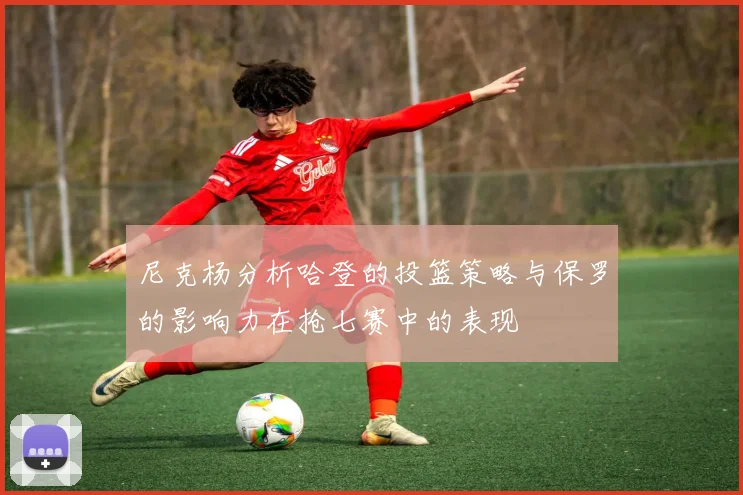 尼克杨分析哈登的投篮策略与保罗的影响力在抢七赛中的表现