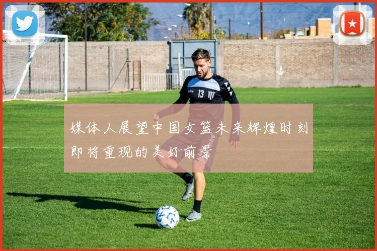 媒体人展望中国女篮未来辉煌时刻即将重现的美好前景