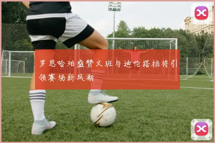 罗恩哈珀盛赞文班与迪伦搭档将引领赛场新风潮