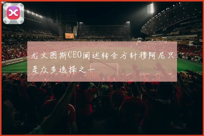 尤文图斯CEO阐述转会方针穆阿尼只是众多选择之一