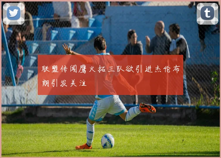 联盟传闻鹰火拓三队欲引进杰伦布朗引发关注