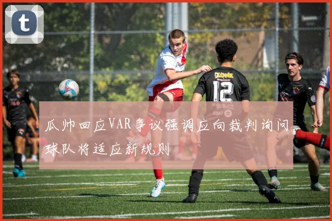 瓜帅回应VAR争议强调应向裁判询问球队将适应新规则