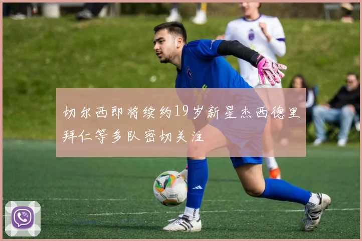 切尔西即将续约19岁新星杰西德里拜仁等多队密切关注