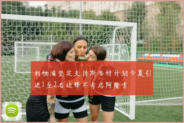 利物浦坚定支持斯洛特计划今夏引进1至2名边锋不考虑阿隆索