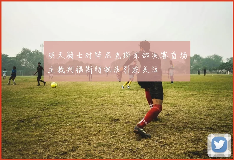 明天骑士对阵尼克斯东部决赛首场主裁判福斯特执法引发关注