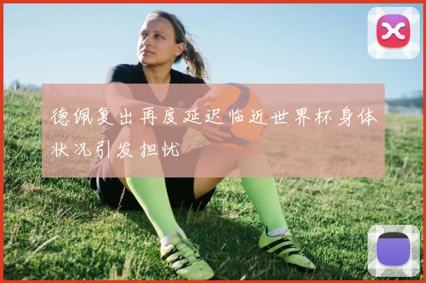 德佩复出再度延迟临近世界杯身体状况引发担忧