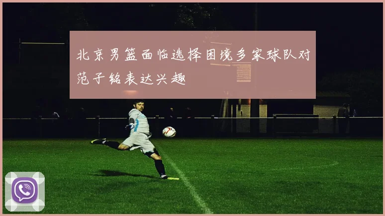 北京男篮面临选择困境多家球队对范子铭表达兴趣