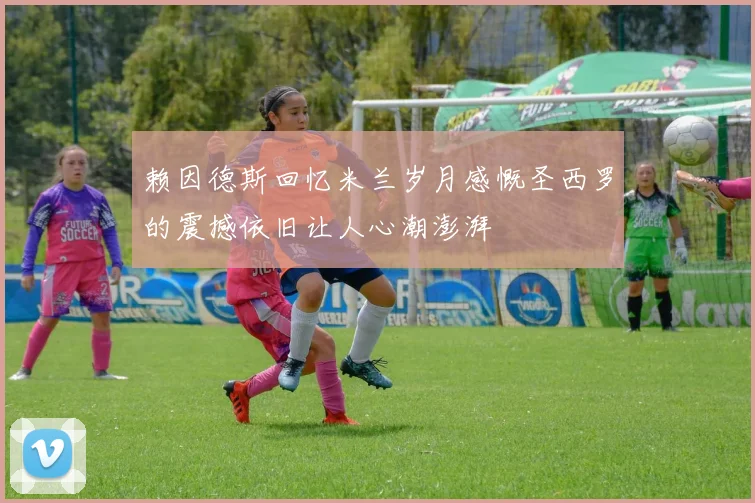 赖因德斯回忆米兰岁月感慨圣西罗的震撼依旧让人心潮澎湃