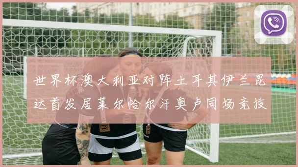 世界杯澳大利亚对阵土耳其伊兰昆达首发居莱尔恰尔汗奥卢同场竞技