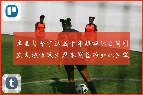 库里与李宁达成十年超四亿合同引发麦迪惊叹生涯末期签约如此巨额前所未闻