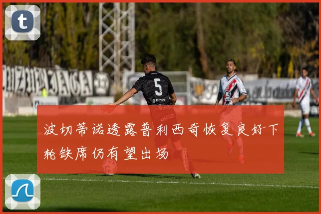 波切蒂诺透露普利西奇恢复良好下轮缺席仍有望出场