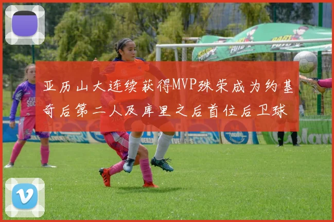 亚历山大连续获得MVP殊荣成为约基奇后第二人及库里之后首位后卫球员