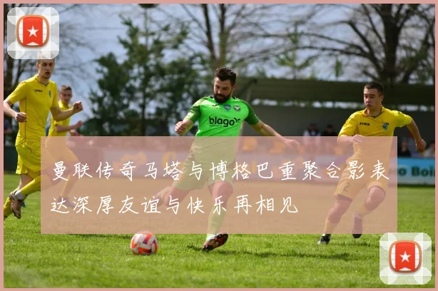 曼联传奇马塔与博格巴重聚合影表达深厚友谊与快乐再相见