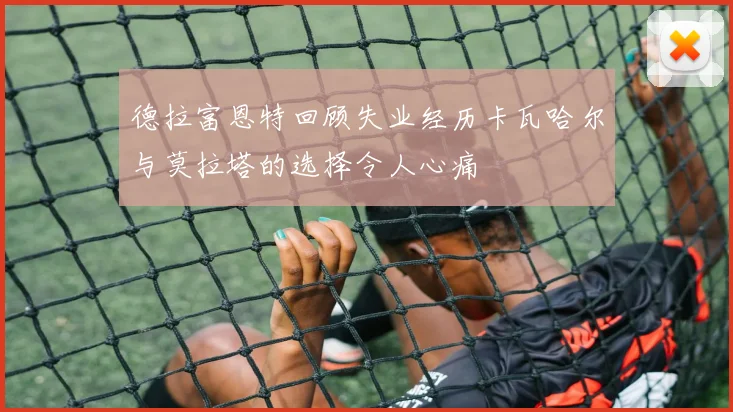 德拉富恩特回顾失业经历卡瓦哈尔与莫拉塔的选择令人心痛