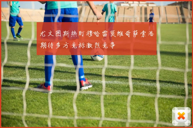 尤文图斯热盯穆哈雷莫维奇萨索洛期待多方竞标激烈竞争