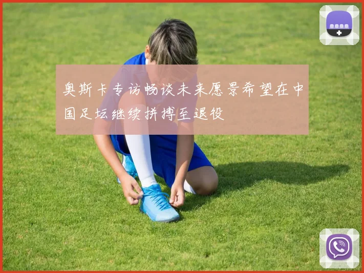 奥斯卡专访畅谈未来愿景希望在中国足坛继续拼搏至退役