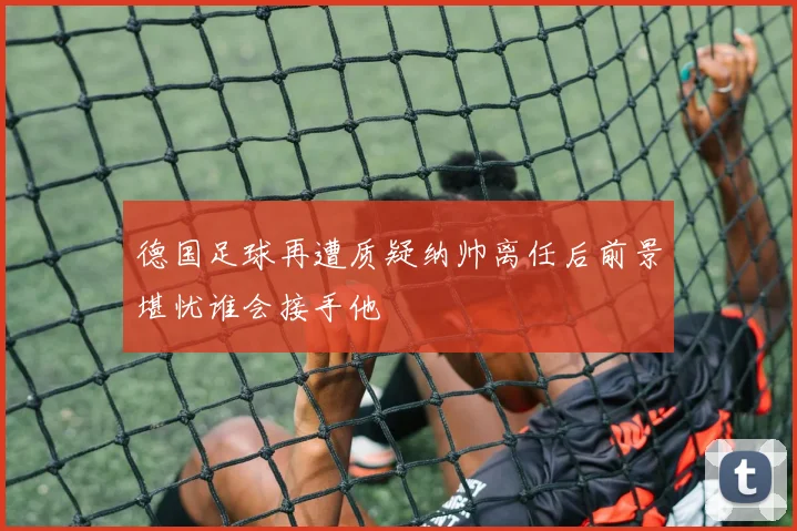德国足球再遭质疑纳帅离任后前景堪忧谁会接手他